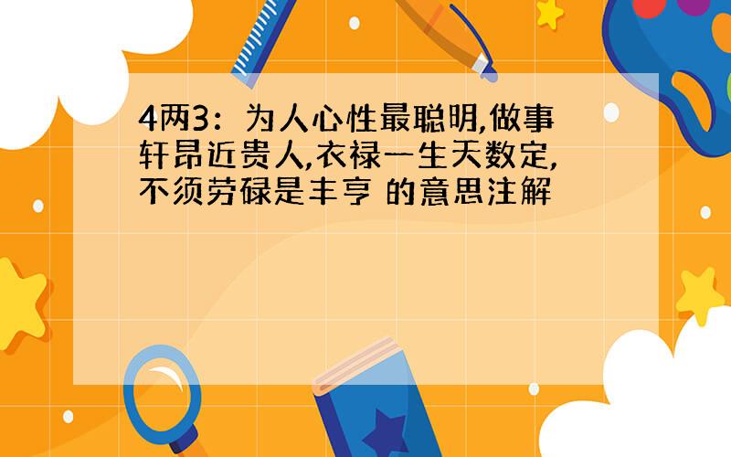 4两3：为人心性最聪明,做事轩昂近贵人,衣禄一生天数定,不须劳碌是丰亨 的意思注解