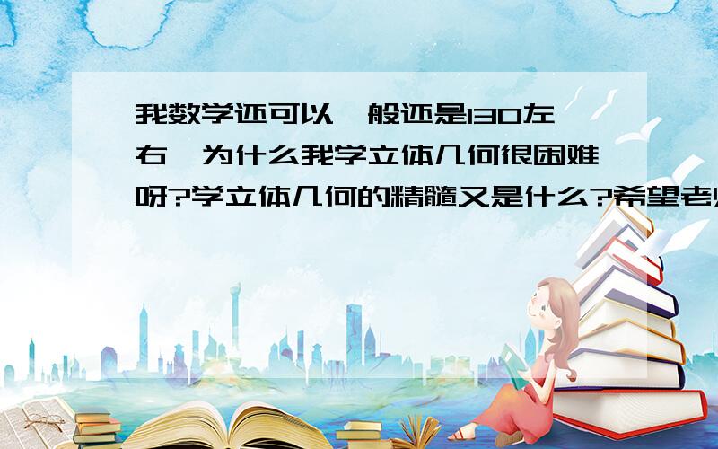 我数学还可以一般还是130左右,为什么我学立体几何很困难呀?学立体几何的精髓又是什么?希望老师求解