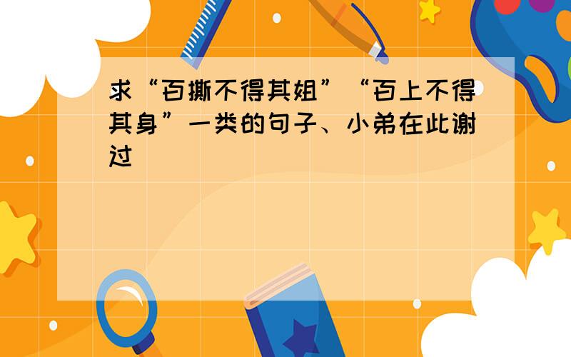 求“百撕不得其姐”“百上不得其身”一类的句子、小弟在此谢过