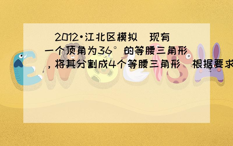 （2012•江北区模拟）现有一个顶角为36°的等腰三角形，将其分割成4个等腰三角形（根据要求画出图形，标出底角度数），4