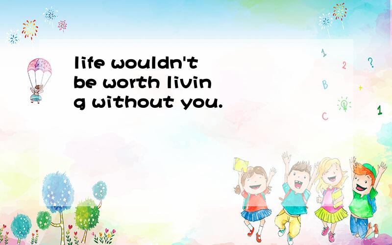 life wouldn't be worth living without you.