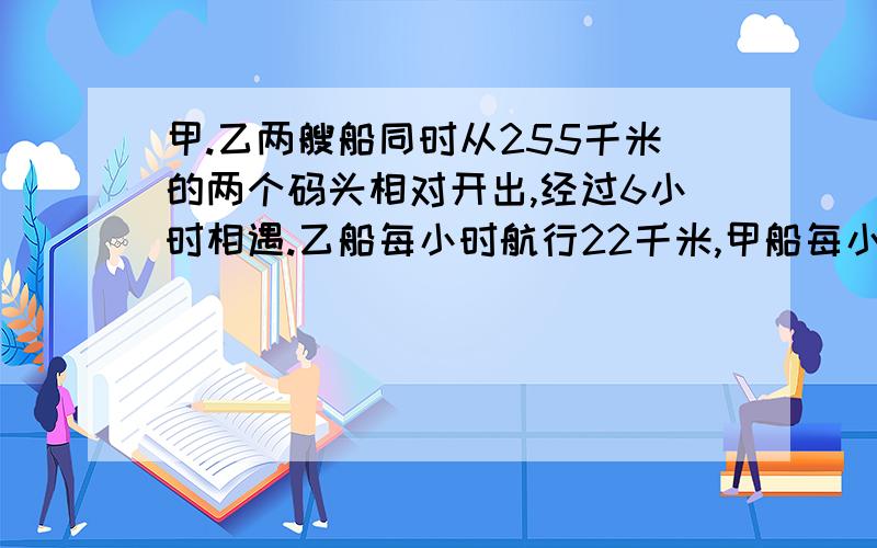 甲.乙两艘船同时从255千米的两个码头相对开出,经过6小时相遇.乙船每小时航行22千米,甲船每小?B