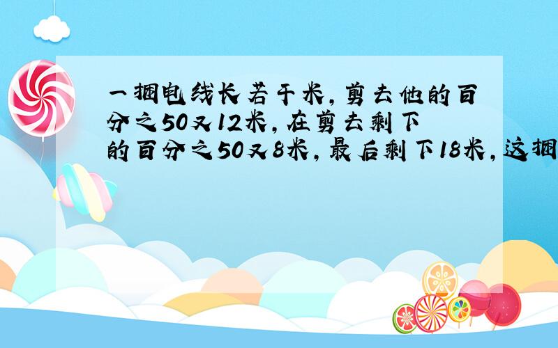 一捆电线长若干米,剪去他的百分之50又12米,在剪去剩下的百分之50又8米,最后剩下18米,这捆电线原来长多