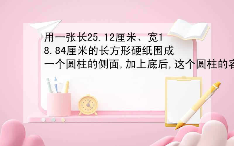 用一张长25.12厘米、宽18.84厘米的长方形硬纸围成一个圆柱的侧面,加上底后,这个圆柱的容积最大是多少?