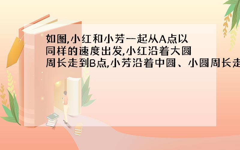 如图,小红和小芳一起从A点以同样的速度出发,小红沿着大圆周长走到B点,小芳沿着中圆、小圆周长走到B点.