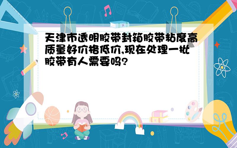 天津市透明胶带封箱胶带粘度高质量好价格低价,现在处理一批胶带有人需要吗?