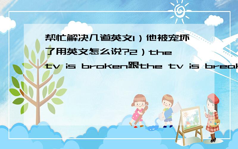 帮忙解决几道英文1）他被宠坏了用英文怎么说?2）the tv is broken跟the tv is break 两个差