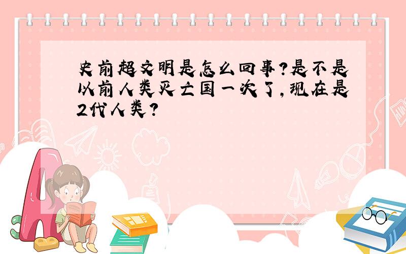 史前超文明是怎么回事?是不是以前人类灭亡国一次了,现在是2代人类?