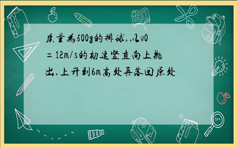 质量为500g的排球,以v0=12m/s的初速竖直向上抛出,上升到6m高处再落回原处