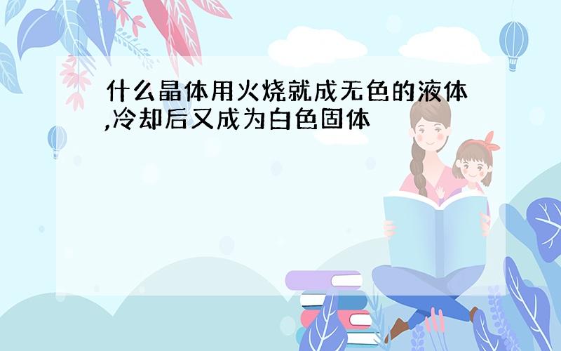 什么晶体用火烧就成无色的液体,冷却后又成为白色固体