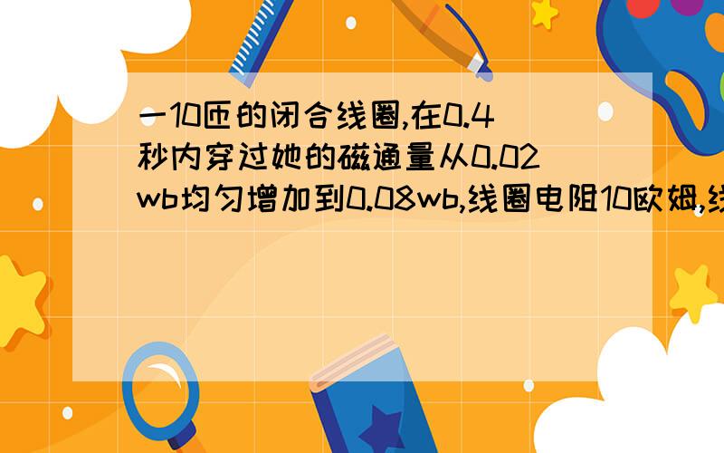 一10匝的闭合线圈,在0.4秒内穿过她的磁通量从0.02wb均匀增加到0.08wb,线圈电阻10欧姆,线圈产生电流强度