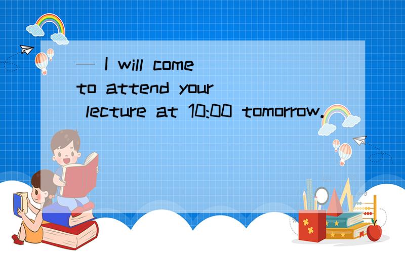 — I will come to attend your lecture at 10:00 tomorrow.