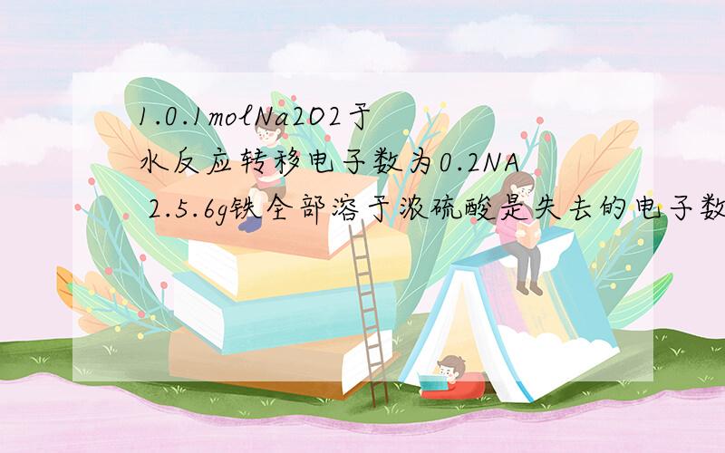 1.0.1molNa2O2于水反应转移电子数为0.2NA 2.5.6g铁全部溶于浓硫酸是失去的电子数为0.3NA