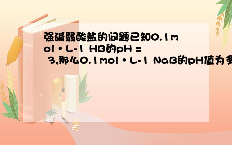 强碱弱酸盐的问题已知0.1mol·L-1 HB的pH = 3,那么0.1mol·L-1 NaB的pH值为多少?上半节是对