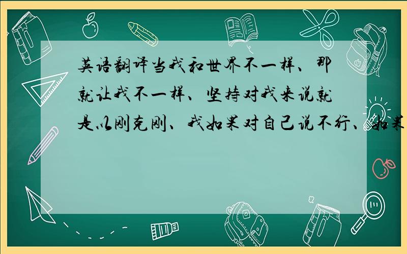 英语翻译当我和世界不一样、那就让我不一样、坚持对我来说就是以刚克刚、我如果对自己说不行、如果对自己说谎、即使你原谅我也不