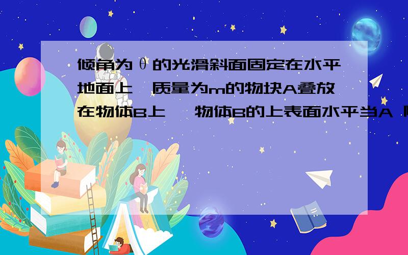 倾角为θ的光滑斜面固定在水平地面上,质量为m的物块A叠放在物体B上 ,物体B的上表面水平当A 随B一起沿斜面下滑时,A.