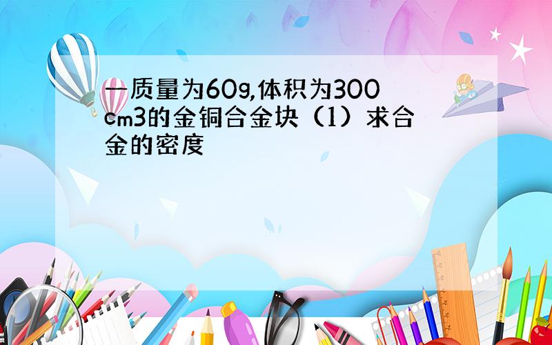 一质量为60g,体积为300cm3的金铜合金块（1）求合金的密度