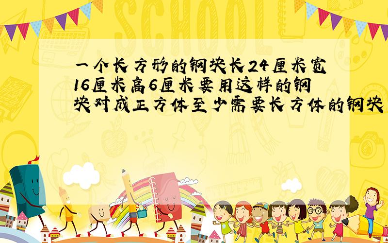 一个长方形的钢块长24厘米宽16厘米高6厘米要用这样的钢块对成正方体至少需要长方体的钢块多少快