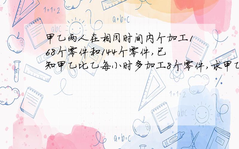 甲乙两人在相同时间内个加工168个零件和144个零件,已知甲乙比乙每小时多加工8个零件,求甲乙每小