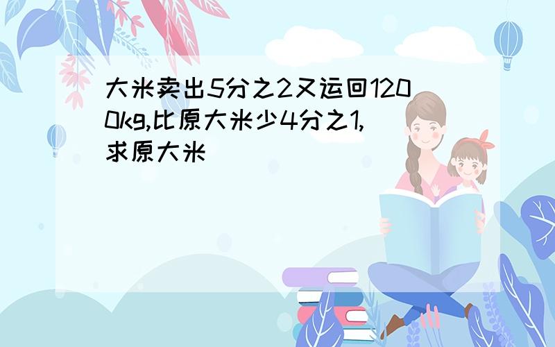 大米卖出5分之2又运回1200kg,比原大米少4分之1,求原大米