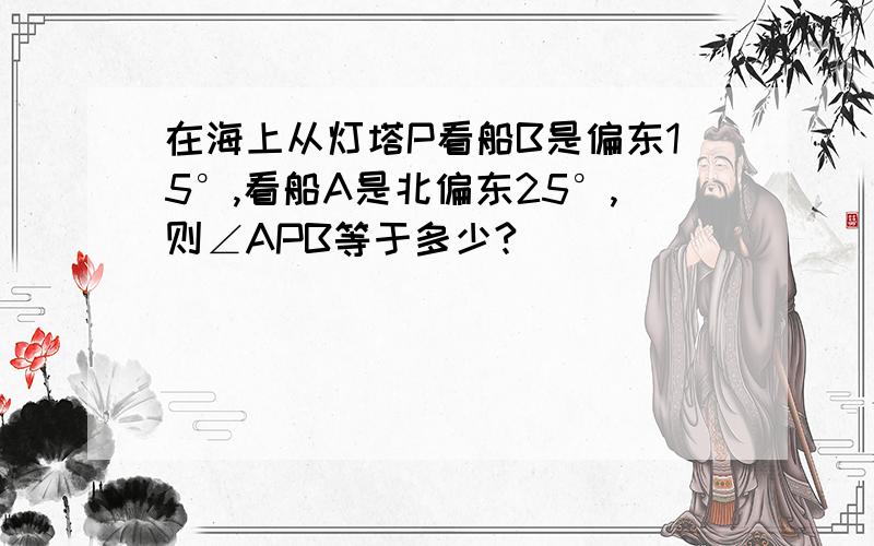 在海上从灯塔P看船B是偏东15°,看船A是北偏东25°,则∠APB等于多少?