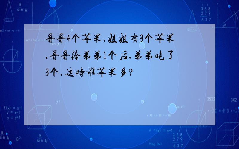 哥哥4个苹果,姐姐有3个苹果,哥哥给弟弟1个后,弟弟吃了3个,这时谁苹果多?