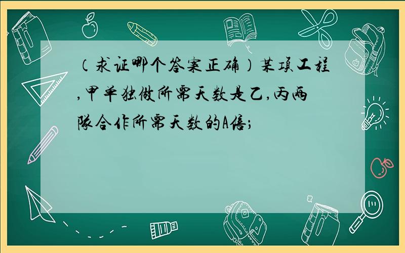 （求证哪个答案正确）某项工程,甲单独做所需天数是乙,丙两队合作所需天数的A倍；