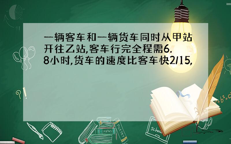 一辆客车和一辆货车同时从甲站开往乙站,客车行完全程需6.8小时,货车的速度比客车快2/15,