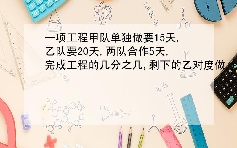 一项工程甲队单独做要15天,乙队要20天,两队合作5天,完成工程的几分之几,剩下的乙对度做,还要多少天?