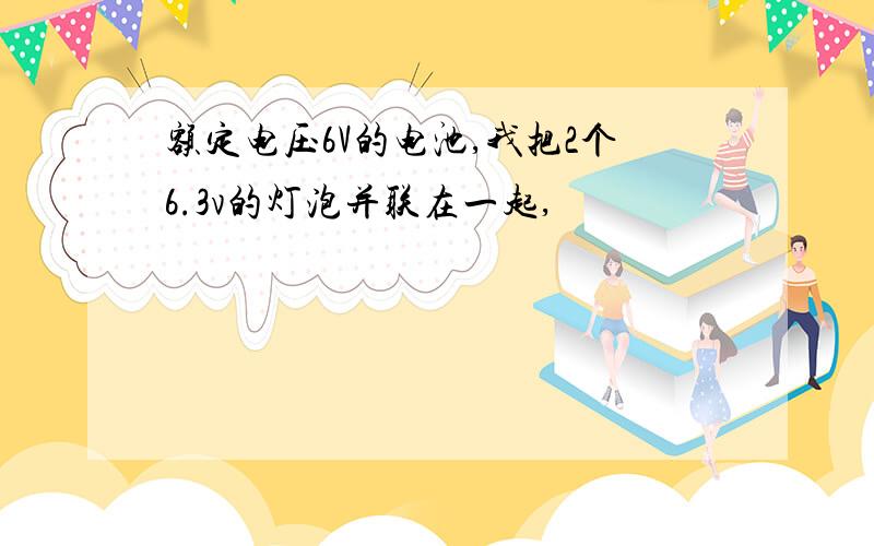 额定电压6V的电池,我把2个6.3v的灯泡并联在一起,