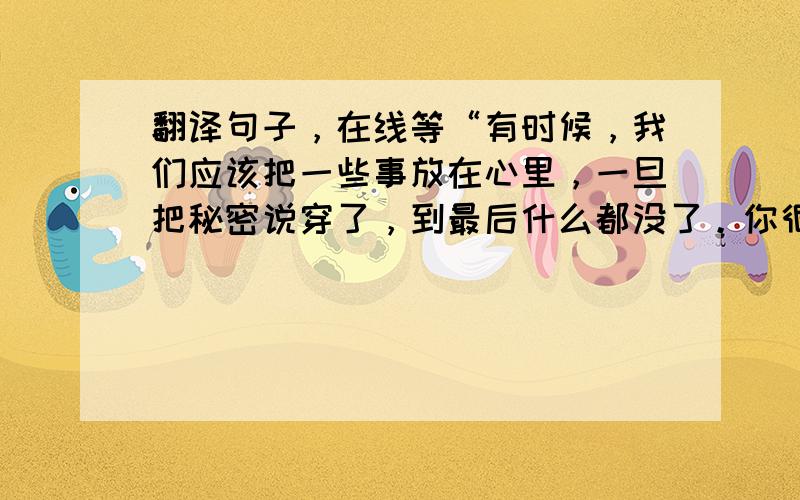 翻译句子，在线等“有时候，我们应该把一些事放在心里，一旦把秘密说穿了，到最后什么都没了。你很快就要离开这个地方，我不知道