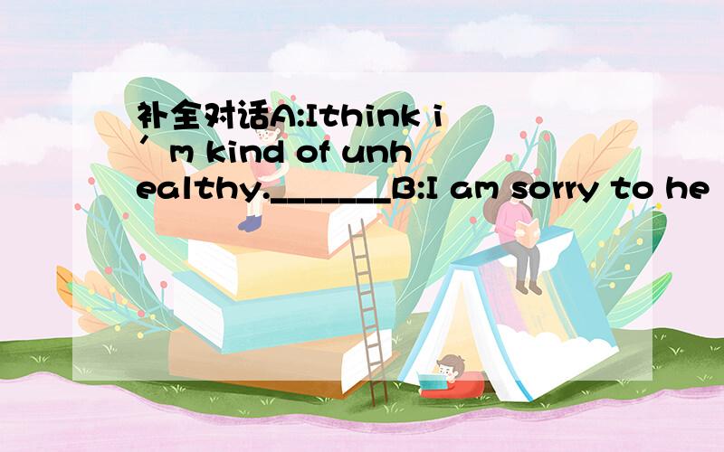 补全对话A:Ithink i′m kind of unhealthy._______B:I am sorry to he