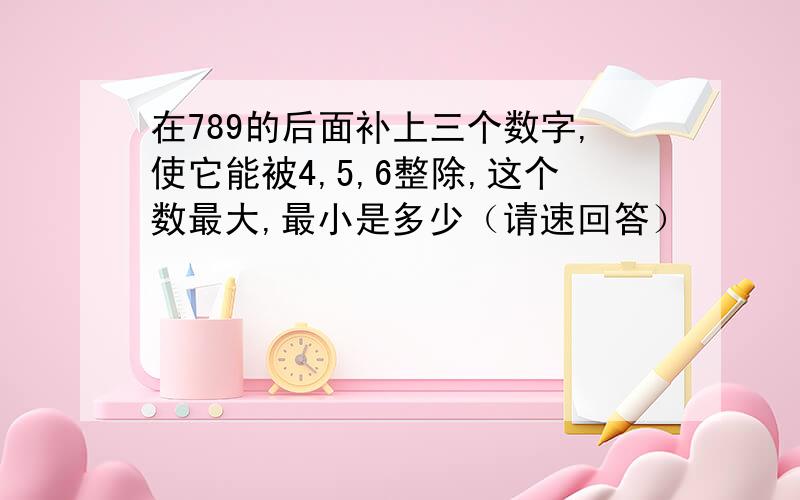 在789的后面补上三个数字,使它能被4,5,6整除,这个数最大,最小是多少（请速回答）