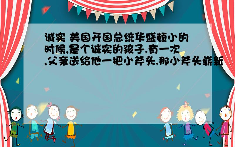 诚实 美国开国总统华盛顿小的时候,是个诚实的孩子.有一次,父亲送给他一把小斧头.那小斧头崭新