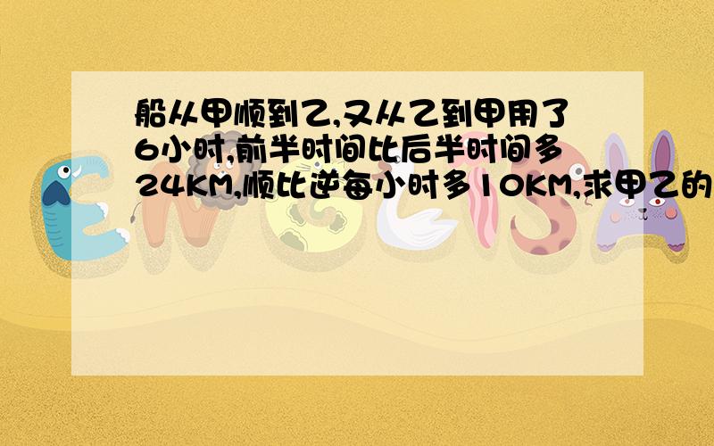 船从甲顺到乙,又从乙到甲用了6小时,前半时间比后半时间多24KM,顺比逆每小时多10KM,求甲乙的距离?