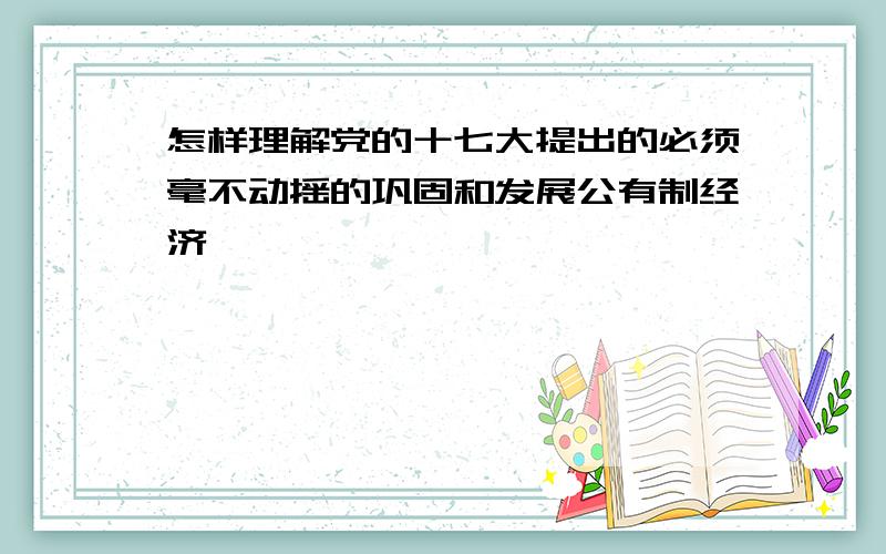 怎样理解党的十七大提出的必须毫不动摇的巩固和发展公有制经济