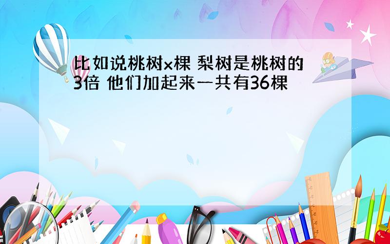 比如说桃树x棵 梨树是桃树的3倍 他们加起来一共有36棵