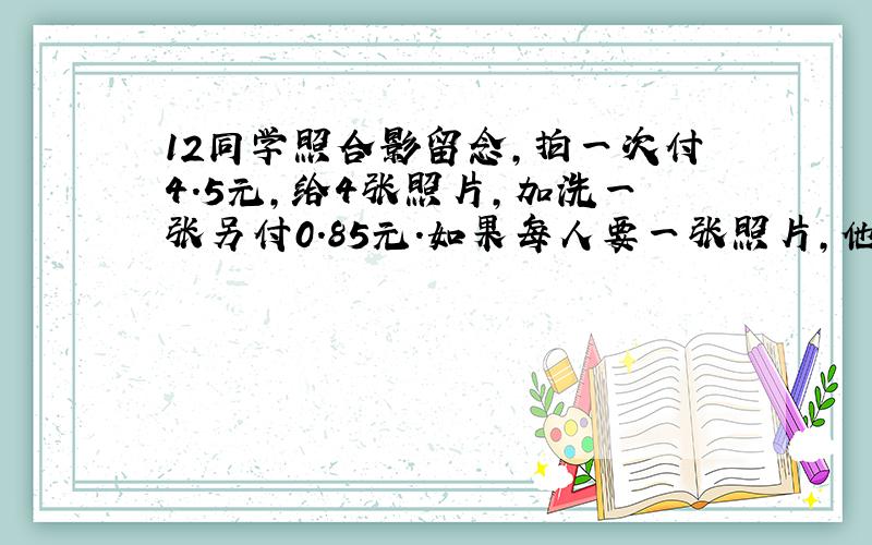 12同学照合影留念,拍一次付4.5元,给4张照片,加洗一张另付0.85元.如果每人要一张照片,他们供应交多少元?