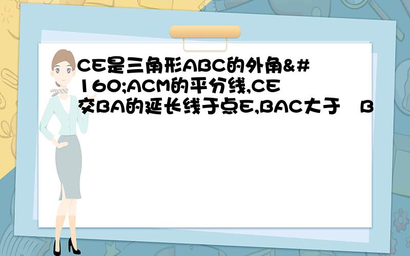 CE是三角形ABC的外角 ACM的平分线,CE交BA的延长线于点E,BAC大于 B