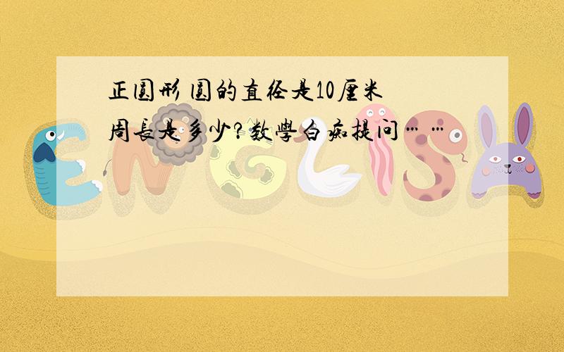 正圆形 圆的直径是10厘米 周长是多少?数学白痴提问……