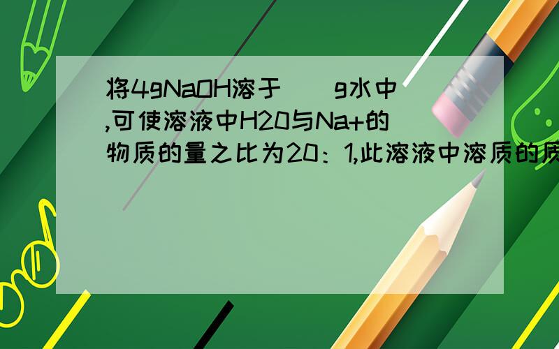 将4gNaOH溶于（）g水中,可使溶液中H20与Na+的物质的量之比为20：1,此溶液中溶质的质量分数为：（）