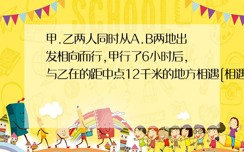 甲.乙两人同时从A.B两地出发相向而行,甲行了6小时后,与乙在的距中点12千米的地方相遇[相遇地点靠近B地],