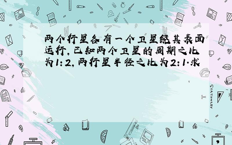 两个行星各有一个卫星绕其表面运行,已知两个卫星的周期之比为1：2,两行星半径之比为2：1．求