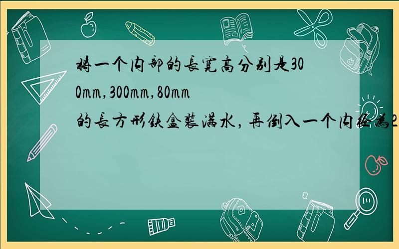 将一个内部的长宽高分别是300mm,300mm,80mm的长方形铁盒装满水，再倒入一个内径为200mm的圆柱形水桶中，正