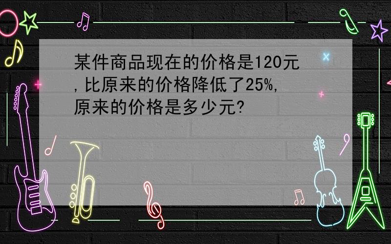 某件商品现在的价格是120元,比原来的价格降低了25%,原来的价格是多少元?