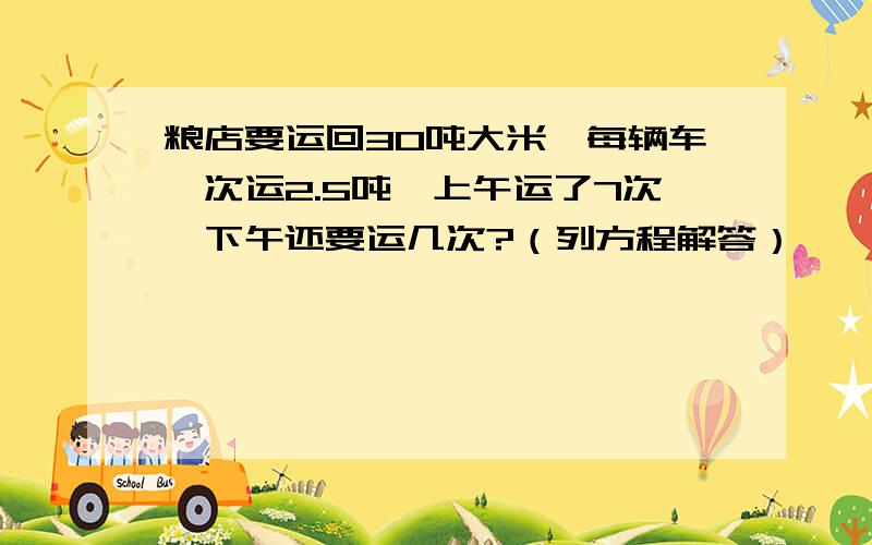 粮店要运回30吨大米,每辆车一次运2.5吨,上午运了7次,下午还要运几次?（列方程解答）