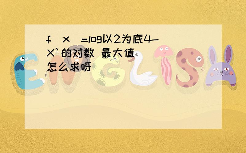 f(x)=log以2为底4-X²的对数 最大值怎么求呀