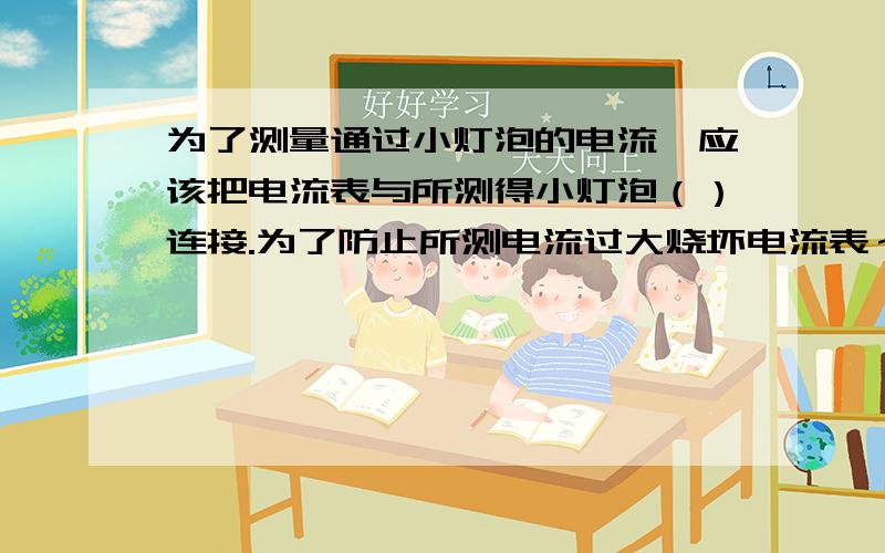 为了测量通过小灯泡的电流,应该把电流表与所测得小灯泡（）连接.为了防止所测电流过大烧坏电流表～见补