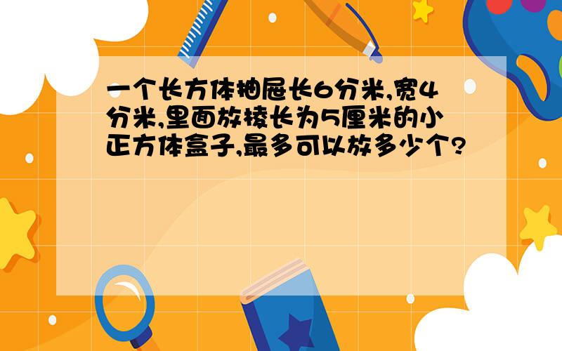 一个长方体抽屉长6分米,宽4分米,里面放棱长为5厘米的小正方体盒子,最多可以放多少个?