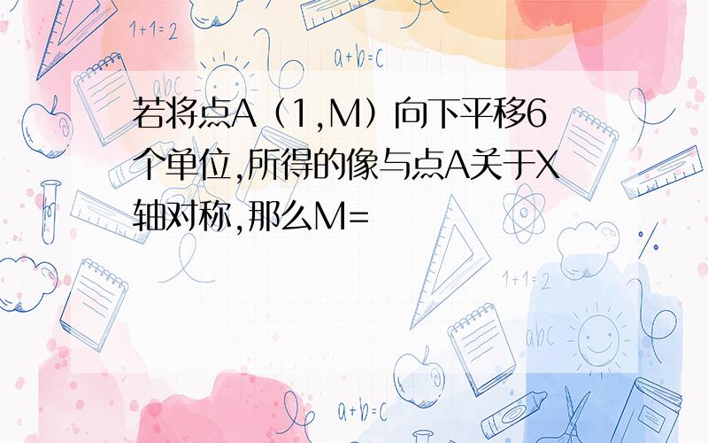 若将点A（1,M）向下平移6个单位,所得的像与点A关于X轴对称,那么M=